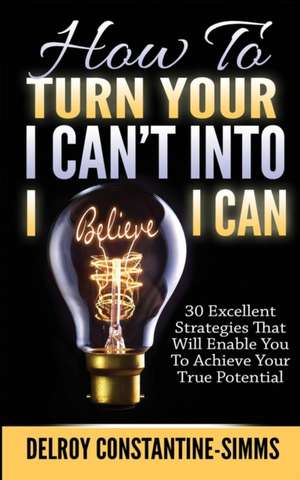 How to Turn Your I Can't Into I Believe I Can: 30 Excellent Strategies That Will Enable You to Achieve Your True Potential de Delroy Constantine-Simms