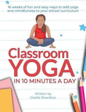 Classroom Yoga in 10 Minutes a Day: 16 weeks of fun and easy ways to add yoga and mindfulness to your school curriculum de Giselle Shardlow