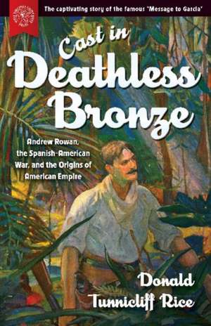 Cast in Deathless Bronze: Andrew Rowan, the Spanish-American War, and the Origins of American Empire de Donald Tunnicliff Rice