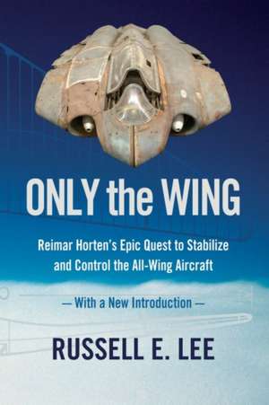 Only the Wing: Reimar Horten's Epic Quest to Stabilize and Control the All-Wing Aircraft / With a New Introduction de Russell E. Lee