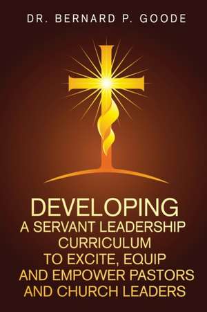 Developing a Servant Leadership Curriculum to Excite, Equip, and Empower Pastors and Church Leaders de Bernard P Goode