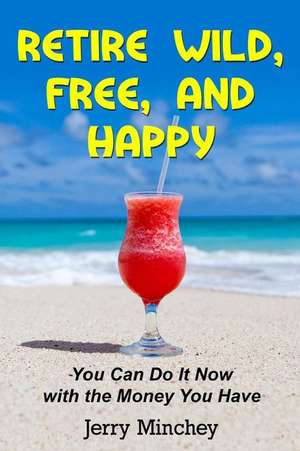 Retire Wild, Free, and Happy: You Can Do It Now with the Money You Have de Jerry M. Minchey