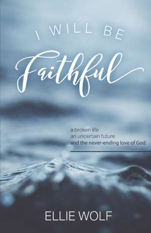 I Will Be Faithful: a broken life, an uncertain future, and the never-ending love of God de Ellie Wolf