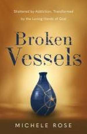 Broken Vessels: Shattered by Addiction, Transformed by the Loving Hands of God de Michele Rose