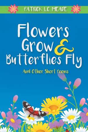 Flowers Grow and Butterflies Fly and Other Short Poems de Patrick L. C. Meade