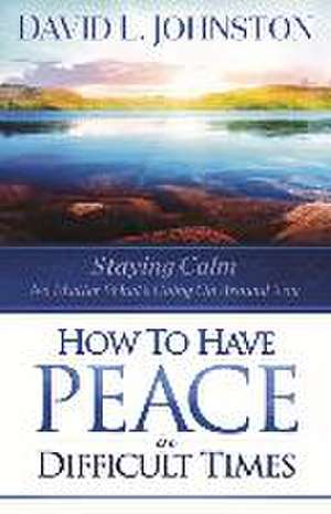 How to Have Peace in Difficult Times: Staying Calm No Matter What's Going on Around You de David L. Johnston