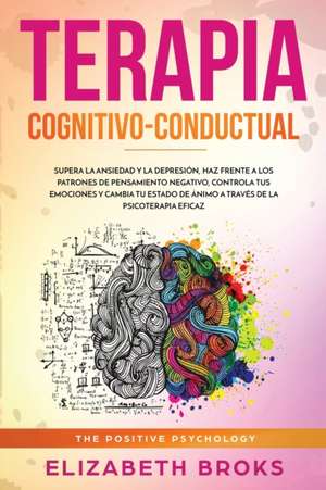 Terapia Cognitivo-Conductual: Supera la ansiedad y la depresión, haz frente a los patrones de pensamiento negativo, controla tus emociones y cambia de Broks Elizabeth