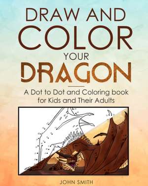 Draw and Color Your Dragon: A Dot to Dot and Coloring Book for Kids and Their Adults de John Smith