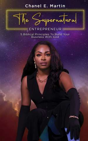 The Supernatural Entrepreneur: 5 Biblical Principles to Build Your Business with God de Chanel E'Bone Martin