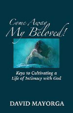 Come Away My Beloved! Keys to Cultivating a Life of Intimacy with God de David Mayorga