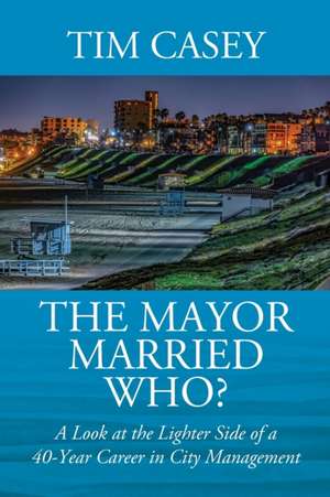 The Mayor Married Who? A Look at the Lighter Side of a 40-Year Career in City Management de Tim Casey