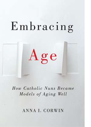 Embracing Age: How Catholic Nuns Became Models of Aging Well de Anna I Corwin