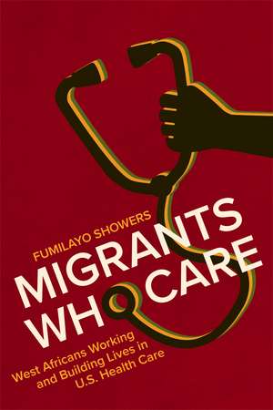 Migrants Who Care: West Africans Working and Building Lives in U.S. Health Care de Fumilayo Showers