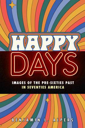 Happy Days: Images of the Pre-Sixties Past in Seventies America de Benjamin L. Alpers