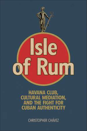 Isle of Rum: Havana Club, Cultural Mediation, and the Fight for Cuban Authenticity de Christopher Chávez