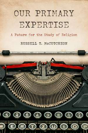 Our Primary Expertise: A Future for the Study of Religion de Russell T. McCutcheon