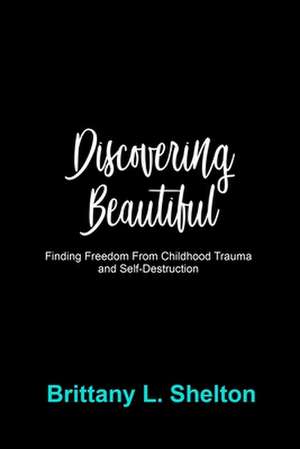 Discovering Beautiful: Finding Freedom from Childhood Trauma and Self-Destruction de Brittany L. Shelton