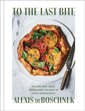 To the Last Bite: Recipes and Ideas for Making the Most of Your Ingredients de Alexis Deboschnek