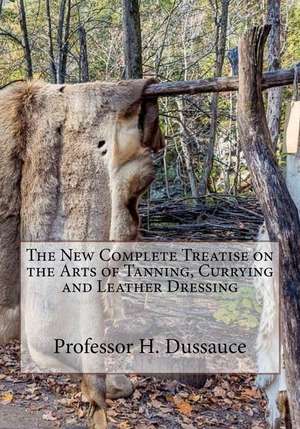 The New Complete Treatise on the Arts of Tanning, Currying and Leather Dressing de Dussauce, Professor H.