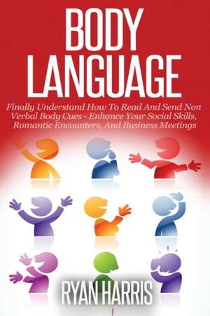 Body Language: Finally Understand How To Read And Send Non Verbal Body Cues: Enhance Your Social Skills, Romantic Encounters, And Bus de Ryan Harris