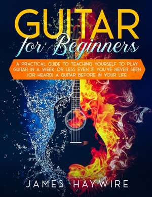 Guitar for Beginners A Practical Guide To Teaching Yourself To Play Guitar In A Week Or Less Even If You've Never Seen (Or Heard) A Guitar Before In Your Life de James Haywire