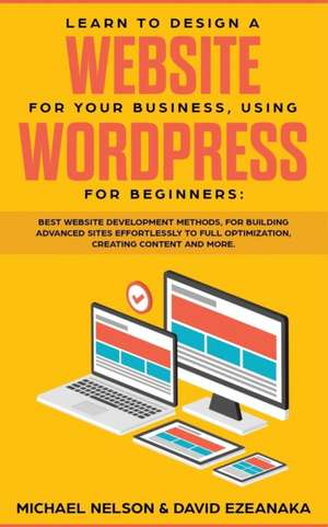 Learn to Design a Website for Your Business, Using WordPress for Beginners: BEST Website Development Methods, for Building Advanced Sites EFFORTLESSLY de Michael Nelson