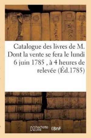 Catalogue Des Livres de M. Dont La Vente Se Fera Le Lundi 6 Juin 1785, À 4 Heures de Relevée,: En l'Une Des Salles de l'Hôtel de Bullion, Rue Plâtrièr de Sans Auteur