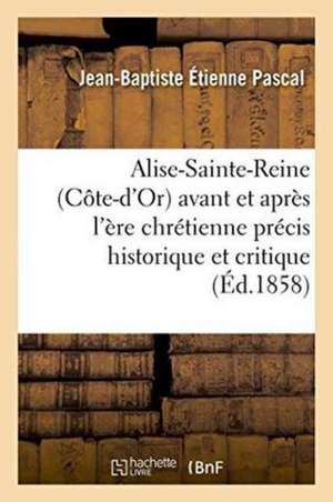 Alise-Sainte-Reine Côte-d'Or Avant Et Après l'Ère Chrétienne: Précis Historique Et Critique de Jean-Baptiste Étienne Pascal