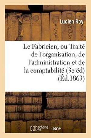 Le Fabricien, Ou Traité de l'Organisation, de l'Administration Et de la Comptabilité Des Fabriques de Roy