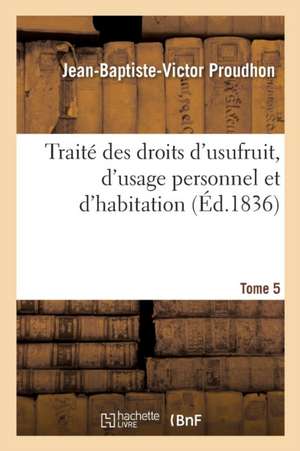 Traité Des Droits d'Usufruit, d'Usage Personnel Et d'Habitation. Tome 5 de Jean-Baptiste-Victor Proudhon