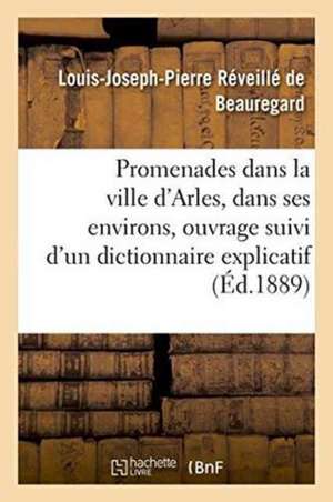 Promenades Dans La Ville d'Arles Et Dans Ses Environs, Ouvrage Suivi d'Un Dictionnaire Explicatif de Louis-Joseph-Pierre Réveillé de Beauregard