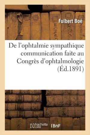 de l'Ophtalmie Sympathique Communication Faite Au Congrès d'Ophtalmologie, Séance Du 5 Mai 1891 de Fulbert Boé