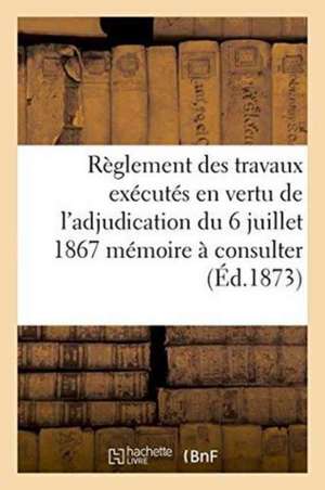 Règlement Des Travaux Exécutés En Vertu de l'Adjudication Du 6 Juillet 1867 Mémoire À Consulter de ""