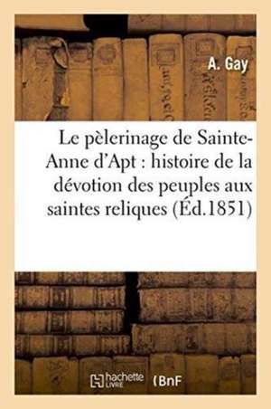 Le Pèlerinage de Sainte-Anne d'Apt: Ou Histoire de la Dévotion Des Peuples Aux Saintes Reliques de Gay