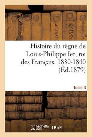 Histoire Du Regne de Louis-Philippe Ier, Roi Des Francais. 1830-1840. Tome 3