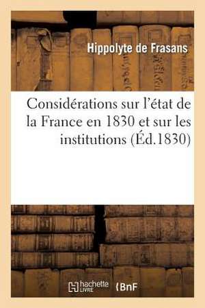 Considerations Sur L'Etat de La France En 1830 Et Sur Les Institutions Necessaires: Pour L'Affermissement de La Monarchie Selon La Charte de De Frasans-H