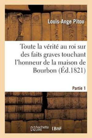 Toute La Verite Au Roi Sur Des Faits Graves Touchant L'Honneur de La Maison de Bourbon. 1e Partie