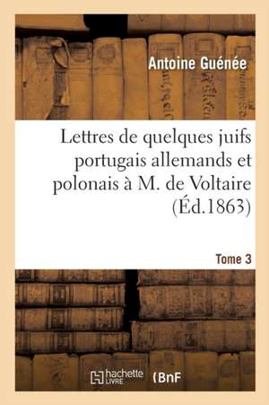 Lettres de Quelques Juifs Portugais Allemands Et Polonais À M de Voltaire Tome 3 de Antoine Guénée