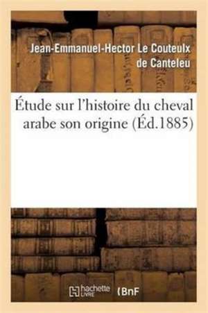 Étude Histoire Du Cheval Arabe Son Origine Les Lieux Où on Peut Le Trouver Son Emploi En Europe: Son Rôle Dans La Formation de la Race de Pur Sang, So de Jean-Emmanuel-H Le Couteulx de Canteleu