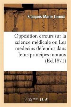 Opposition Aux Erreurs Sur La Science Médicale Ou Les Médecins Défendus Dans Leurs Principes Moraux: Et La Stabilité Des Dogmes de Leur Art Opposée Au de François-Marie LeRoux