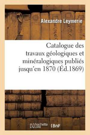 Catalogue Des Travaux Geologiques Et Mineralogiques Publies Jusqu'en 1870,