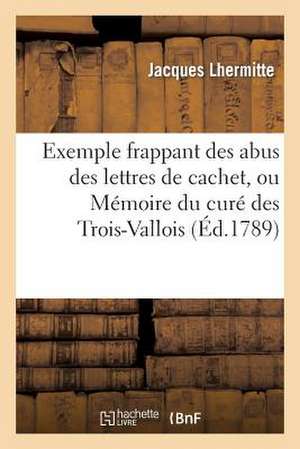 Exemple Frappant Des Abus Des Lettres de Cachet, Ou Memoire Du Cure Des Trois-Vallois