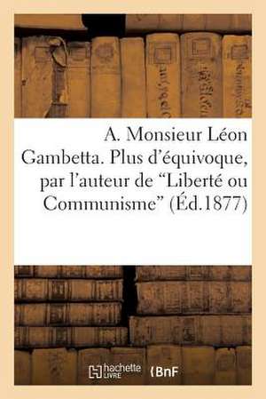 A. Monsieur Leon Gambetta. Plus D'Equivoque, Par L'Auteur de 'Liberte Ou Communisme'