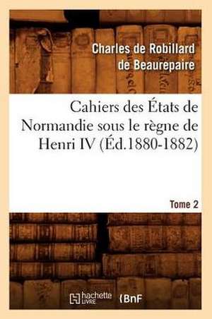 Cahiers Des Etats de Normandie Sous Le Regne de Henri IV. Tome 2 de Charles Robillard De Beaurepaire