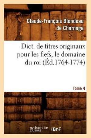 Dict. de Titres Originaux Pour Les Fiefs, Le Domaine Du Roi, Tome 4 (Ed.1764-1774) de Blondeau De Charnage C. F.