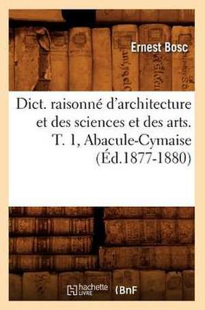 Dict. Raisonne D'Architecture Et Des Sciences Et Des Arts. T. 1, Abacule-Cymaise (Ed.1877-1880) de Ernest Bosc