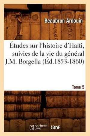 Etudes Sur L'Histoire D'Haiti; Suivies de La Vie Du General J.-M. Borgella. Tome 5 (Ed.1853-1860) de Beaubrun Ardouin