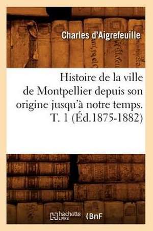 Histoire de La Ville de Montpellier Depuis Son Origine Jusqu'a Notre Temps. T. 1 (Ed.1875-1882) de D. Aigrefeuille C.