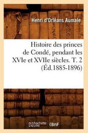 Histoire Des Princes de Conde, Pendant Les Xvie Et Xviie Siecles. T. 2 (Ed.1885-1896) de D. Orleans Aumale H.