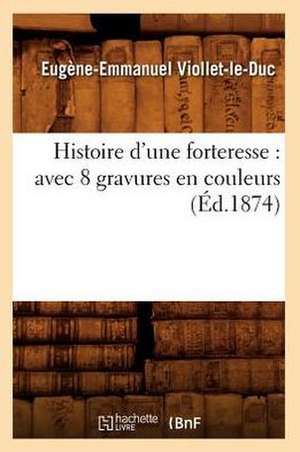 Histoire D'Une Forteresse: Avec 8 Gravures En Couleurs (Ed.1874) de Eugene-Emmanuel Viollet-Le-Duc